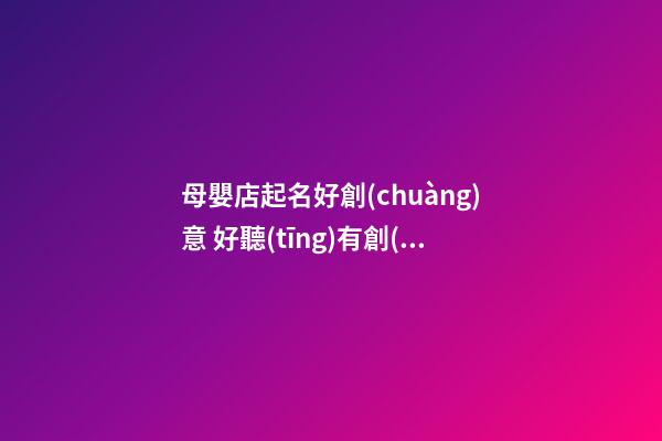 母嬰店起名好創(chuàng)意 好聽(tīng)有創(chuàng)意的母嬰店名